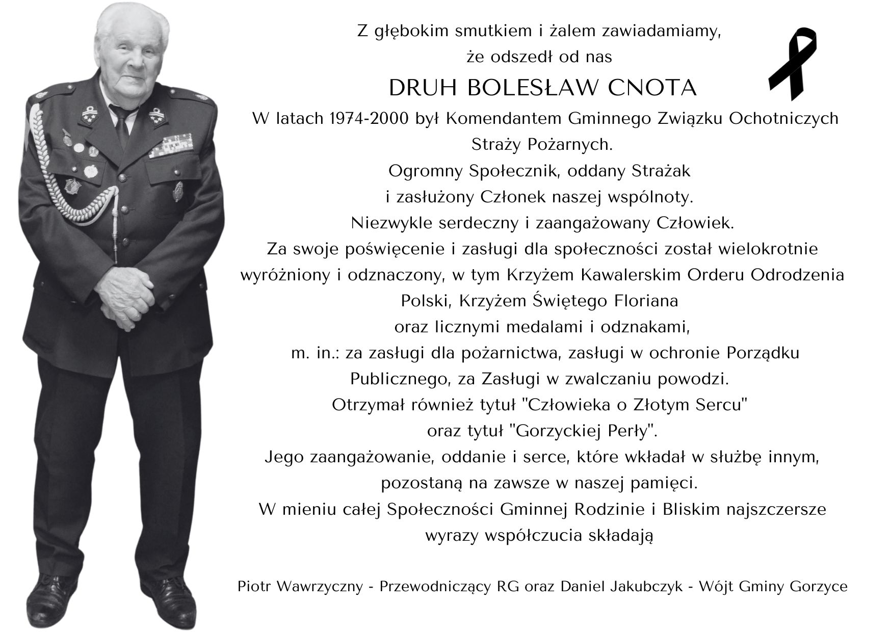Z głębokim smutkiem i żalem zawiadamiamy, że odszedł od nas  DRUH BOLESŁAW CNOTA  W latach 1974-2000 był Komendantem Gminnego Związku Ochotniczych Straży Pożarnych.  Ogromny społecznik, oddany strażak i zasłużony członek naszej wspólnoty.  Niezwykle serdeczny i zaangażowany Człowiek.  Za swoje poświęcenie i zasługi dla społeczności został wielokrotnie wyróżniony i odznaczony,  w tym Krzyżem Kawalerskim Orderu Odrodzenia Polski oraz licznymi medalami i odznakami,  m.in.: za zasługi dla pożarnictwa, zasługi w ochronie Porządku Publicznego,  za Zasługi  w zwalczaniu powodzi. Otrzymał również tytuł  "Człowieka o Złotym Sercu" oraz tytuł "Gorzyckiej Perły".  Jego zaangażowanie, oddanie i serce, które wkładał w służbę innym, pozostaną na zawsze w naszej pamięci.  W mieniu całej Społeczności Gminnej Rodzinie i Bliskim najszczersze wyrazy współczucia  składają Piotr Wawrzyczny - Przewodniczący RG oraz Daniel Jakubczyk - Wójt Gminy Gorzyce